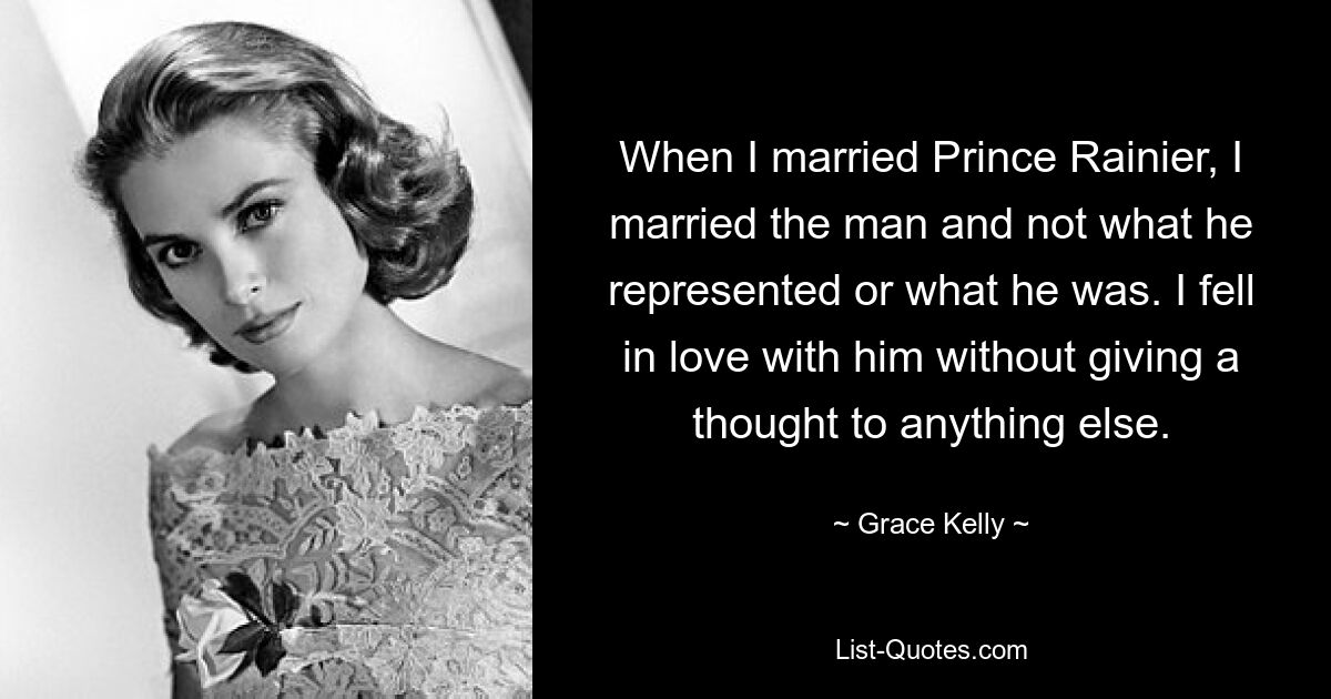 When I married Prince Rainier, I married the man and not what he represented or what he was. I fell in love with him without giving a thought to anything else. — © Grace Kelly