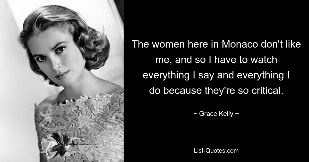 The women here in Monaco don't like me, and so I have to watch everything I say and everything I do because they're so critical. — © Grace Kelly