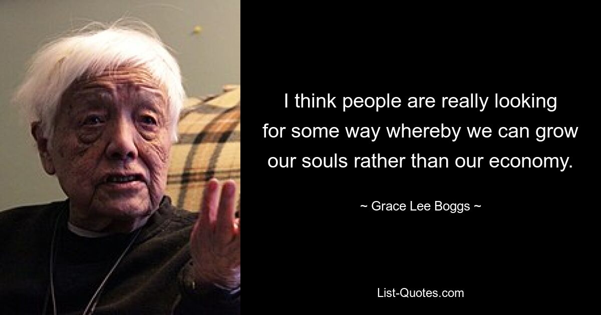 I think people are really looking for some way whereby we can grow our souls rather than our economy. — © Grace Lee Boggs