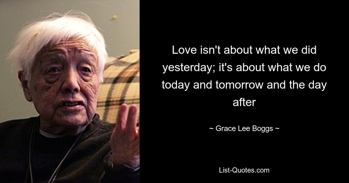 Love isn't about what we did yesterday; it's about what we do today and tomorrow and the day after — © Grace Lee Boggs