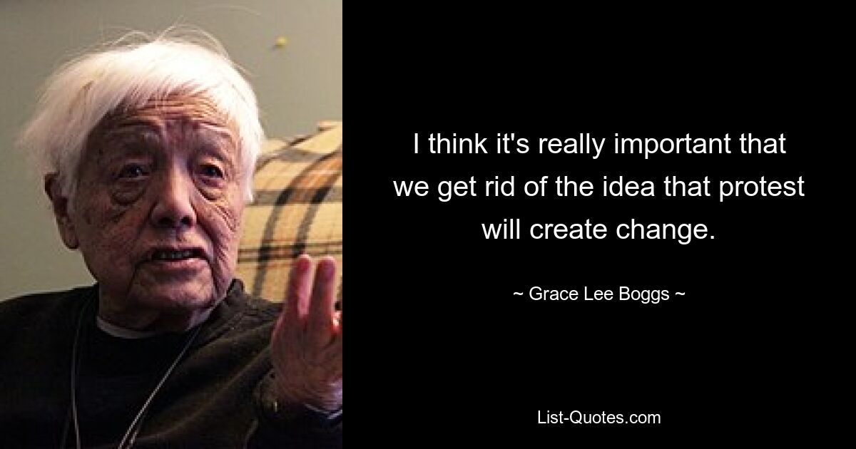 I think it's really important that we get rid of the idea that protest will create change. — © Grace Lee Boggs