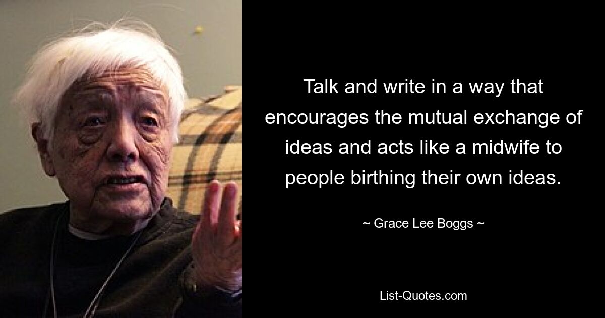 Talk and write in a way that encourages the mutual exchange of ideas and acts like a midwife to people birthing their own ideas. — © Grace Lee Boggs