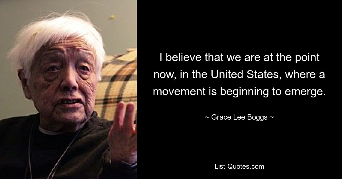 I believe that we are at the point now, in the United States, where a movement is beginning to emerge. — © Grace Lee Boggs