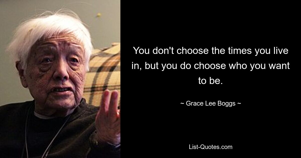 You don't choose the times you live in, but you do choose who you want to be. — © Grace Lee Boggs