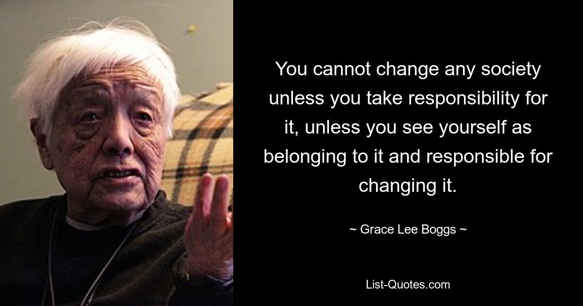 You cannot change any society unless you take responsibility for it, unless you see yourself as belonging to it and responsible for changing it. — © Grace Lee Boggs