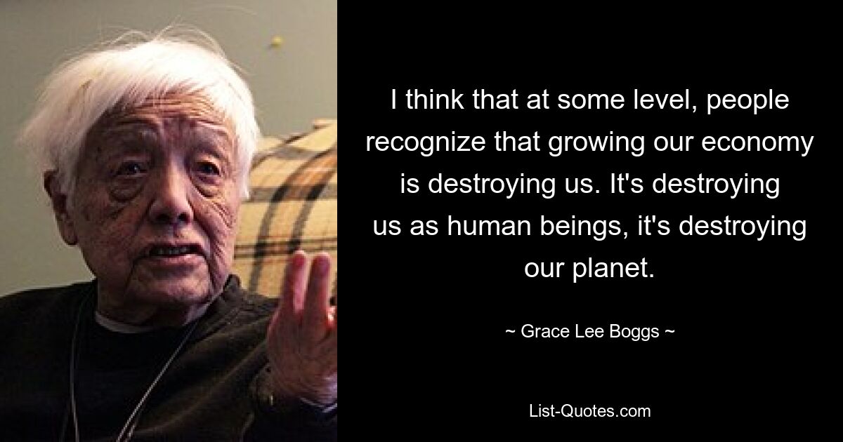 I think that at some level, people recognize that growing our economy is destroying us. It's destroying us as human beings, it's destroying our planet. — © Grace Lee Boggs