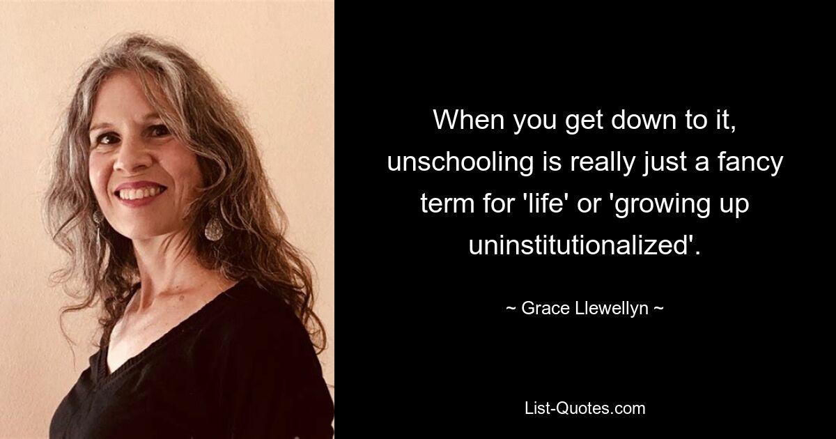 When you get down to it, unschooling is really just a fancy term for 'life' or 'growing up uninstitutionalized'. — © Grace Llewellyn