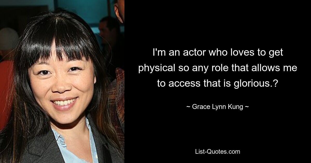 I'm an actor who loves to get physical so any role that allows me to access that is glorious.? — © Grace Lynn Kung