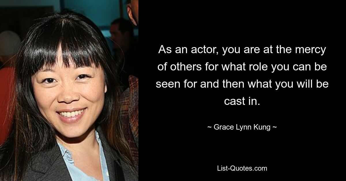 As an actor, you are at the mercy of others for what role you can be seen for and then what you will be cast in. — © Grace Lynn Kung