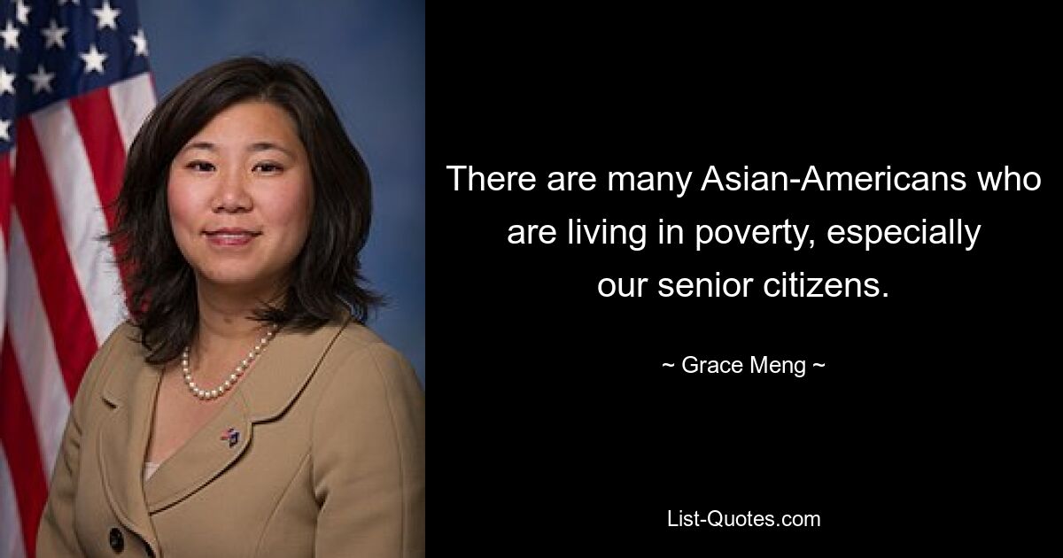 There are many Asian-Americans who are living in poverty, especially our senior citizens. — © Grace Meng