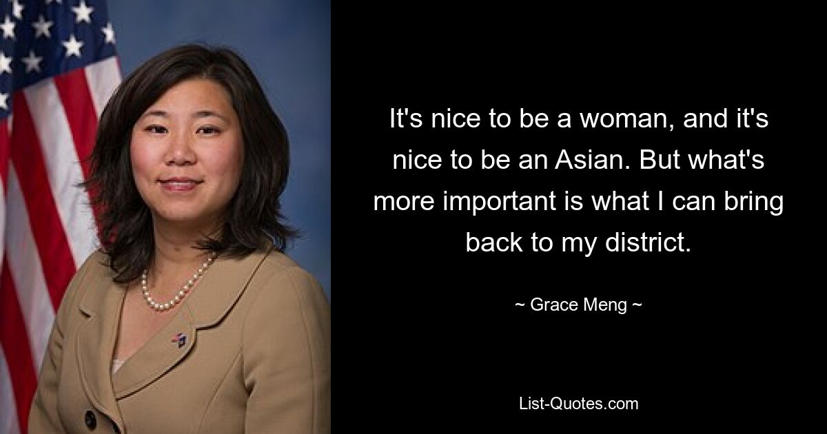 It's nice to be a woman, and it's nice to be an Asian. But what's more important is what I can bring back to my district. — © Grace Meng