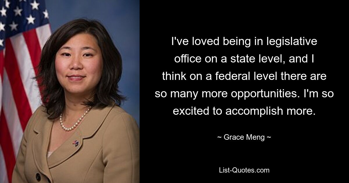 I've loved being in legislative office on a state level, and I think on a federal level there are so many more opportunities. I'm so excited to accomplish more. — © Grace Meng