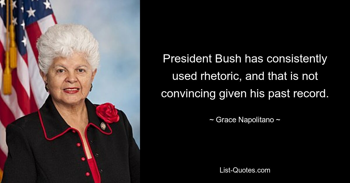 President Bush has consistently used rhetoric, and that is not convincing given his past record. — © Grace Napolitano