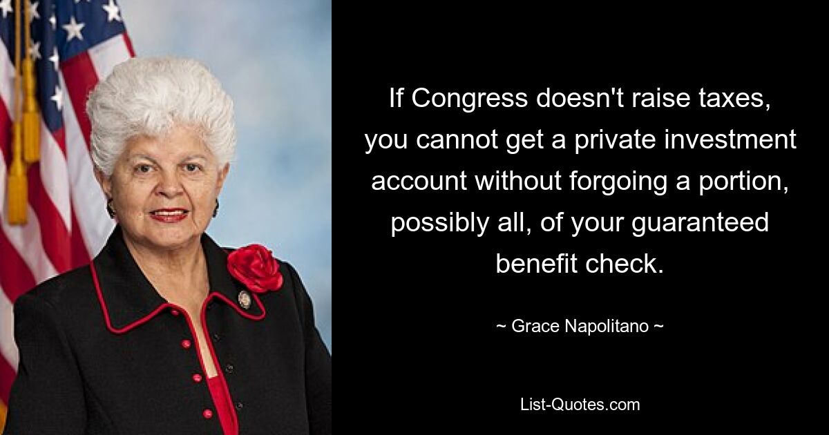 If Congress doesn't raise taxes, you cannot get a private investment account without forgoing a portion, possibly all, of your guaranteed benefit check. — © Grace Napolitano