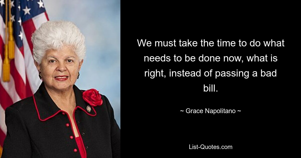 We must take the time to do what needs to be done now, what is right, instead of passing a bad bill. — © Grace Napolitano