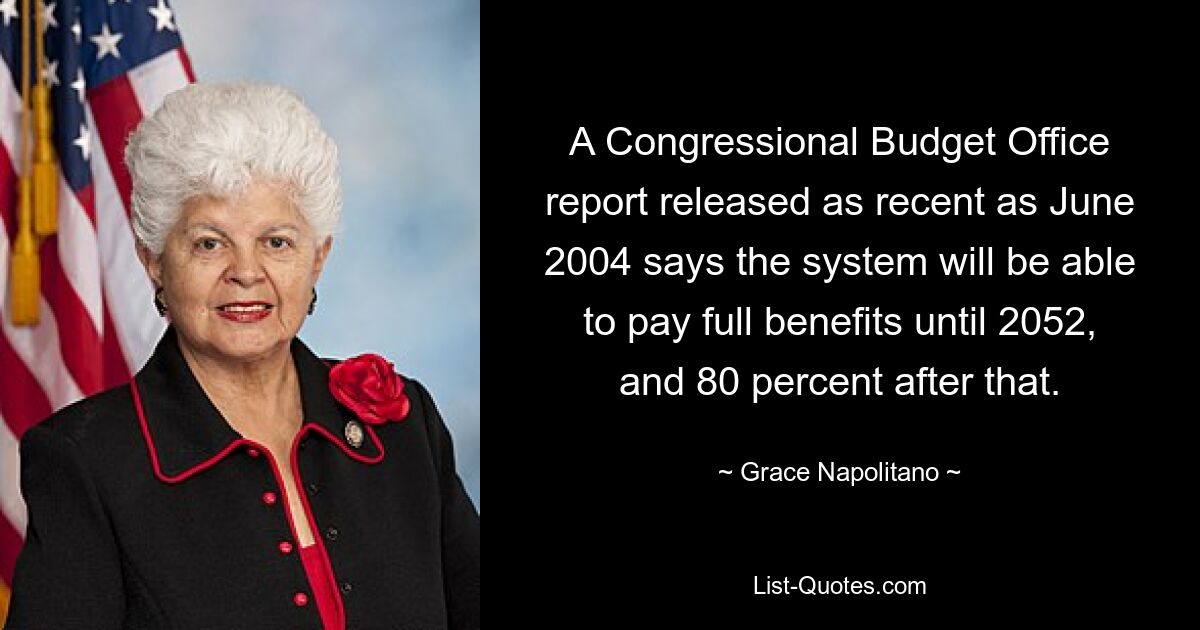 A Congressional Budget Office report released as recent as June 2004 says the system will be able to pay full benefits until 2052, and 80 percent after that. — © Grace Napolitano