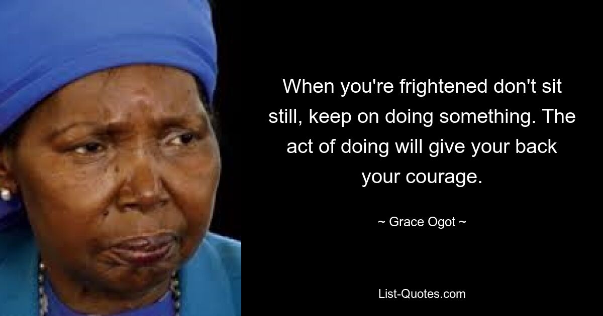 When you're frightened don't sit still, keep on doing something. The act of doing will give your back your courage. — © Grace Ogot