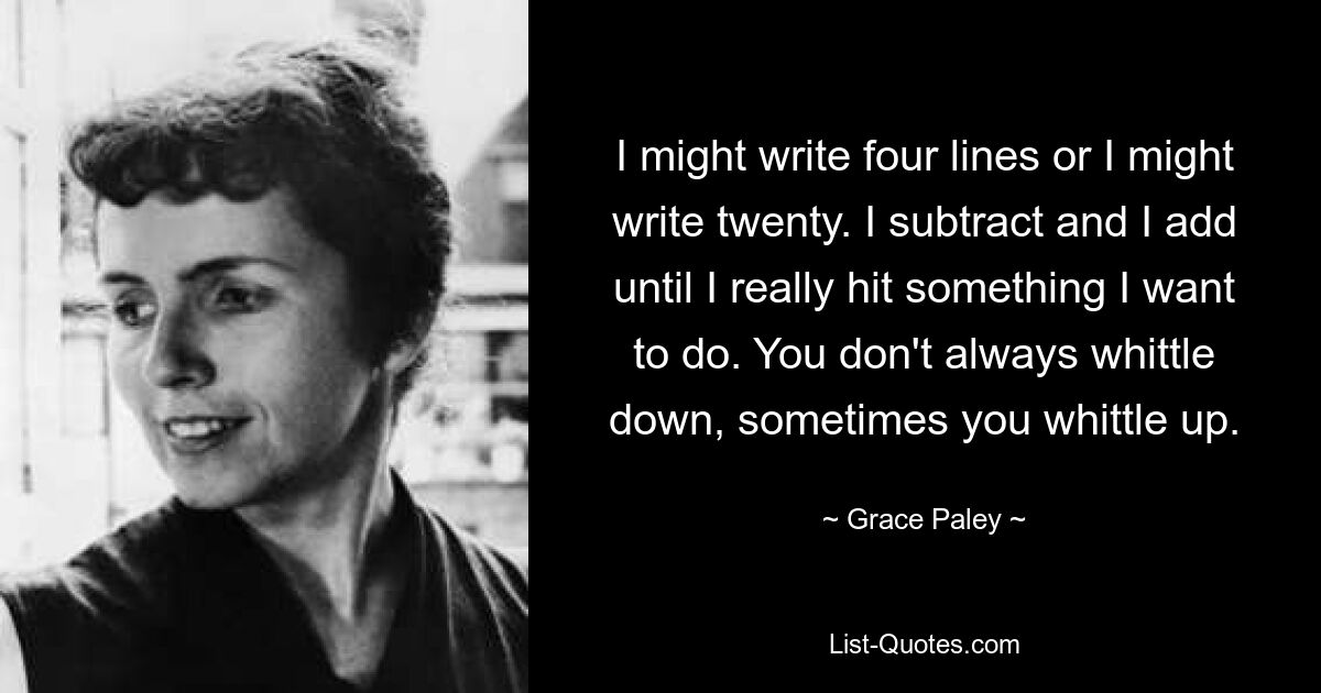 I might write four lines or I might write twenty. I subtract and I add until I really hit something I want to do. You don't always whittle down, sometimes you whittle up. — © Grace Paley