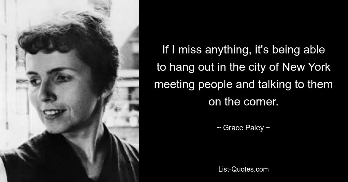 If I miss anything, it's being able to hang out in the city of New York meeting people and talking to them on the corner. — © Grace Paley