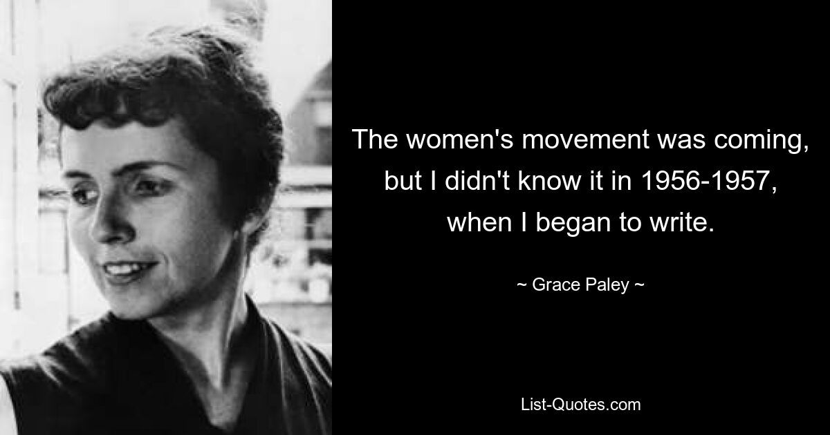 The women's movement was coming, but I didn't know it in 1956-1957, when I began to write. — © Grace Paley