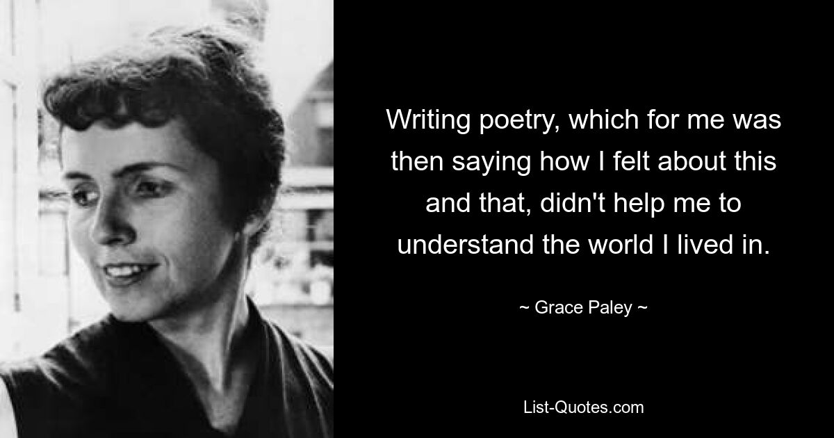 Writing poetry, which for me was then saying how I felt about this and that, didn't help me to understand the world I lived in. — © Grace Paley