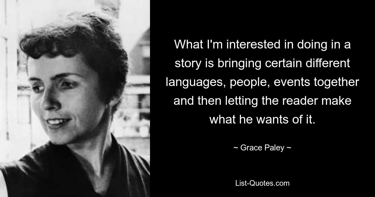 What I'm interested in doing in a story is bringing certain different languages, people, events together and then letting the reader make what he wants of it. — © Grace Paley