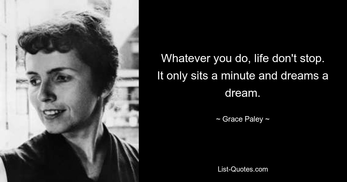 Whatever you do, life don't stop. It only sits a minute and dreams a dream. — © Grace Paley