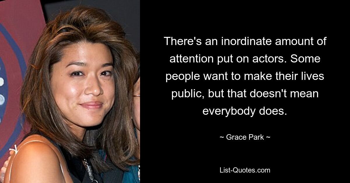 There's an inordinate amount of attention put on actors. Some people want to make their lives public, but that doesn't mean everybody does. — © Grace Park