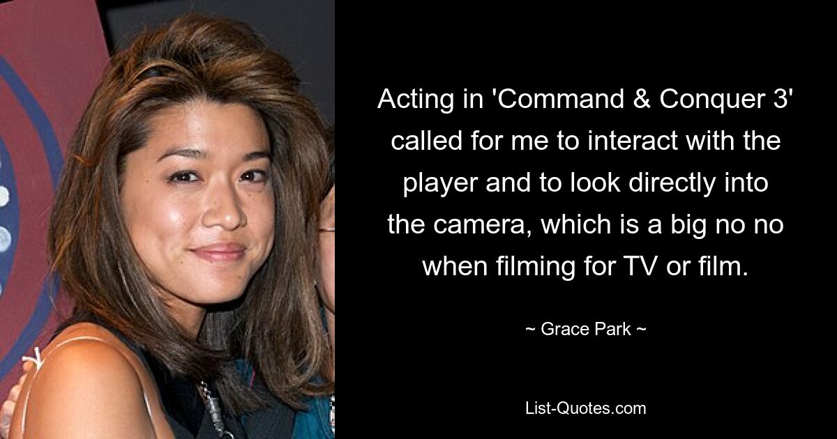 Acting in 'Command & Conquer 3' called for me to interact with the player and to look directly into the camera, which is a big no no when filming for TV or film. — © Grace Park