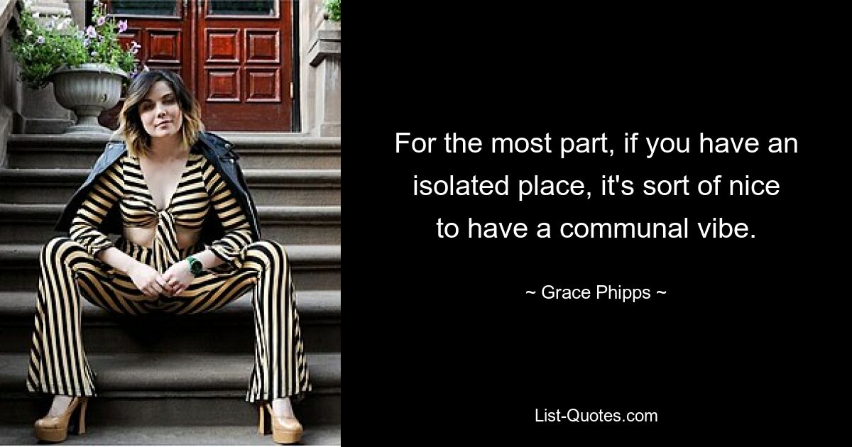 For the most part, if you have an isolated place, it's sort of nice to have a communal vibe. — © Grace Phipps