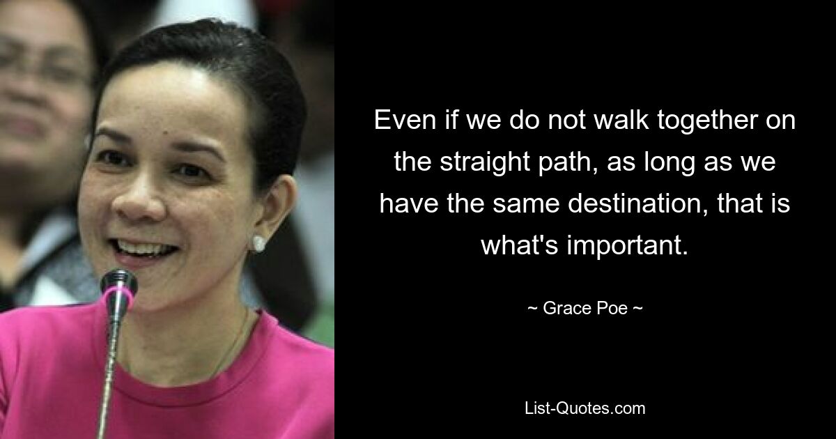 Even if we do not walk together on the straight path, as long as we have the same destination, that is what's important. — © Grace Poe