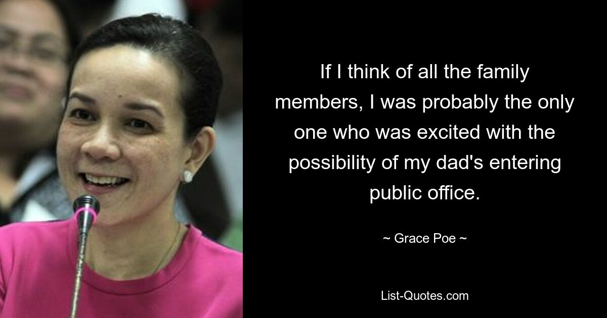 If I think of all the family members, I was probably the only one who was excited with the possibility of my dad's entering public office. — © Grace Poe