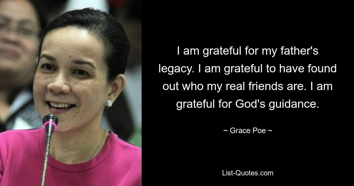 I am grateful for my father's legacy. I am grateful to have found out who my real friends are. I am grateful for God's guidance. — © Grace Poe