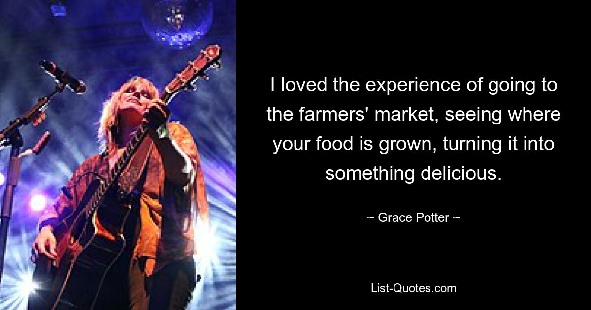 I loved the experience of going to the farmers' market, seeing where your food is grown, turning it into something delicious. — © Grace Potter