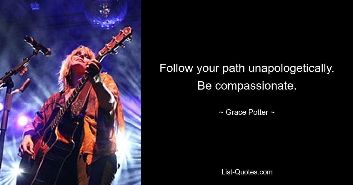 Follow your path unapologetically. Be compassionate. — © Grace Potter