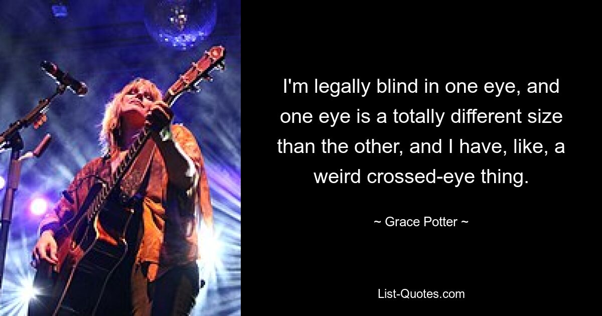 I'm legally blind in one eye, and one eye is a totally different size than the other, and I have, like, a weird crossed-eye thing. — © Grace Potter