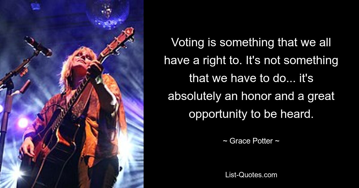 Voting is something that we all have a right to. It's not something that we have to do... it's absolutely an honor and a great opportunity to be heard. — © Grace Potter