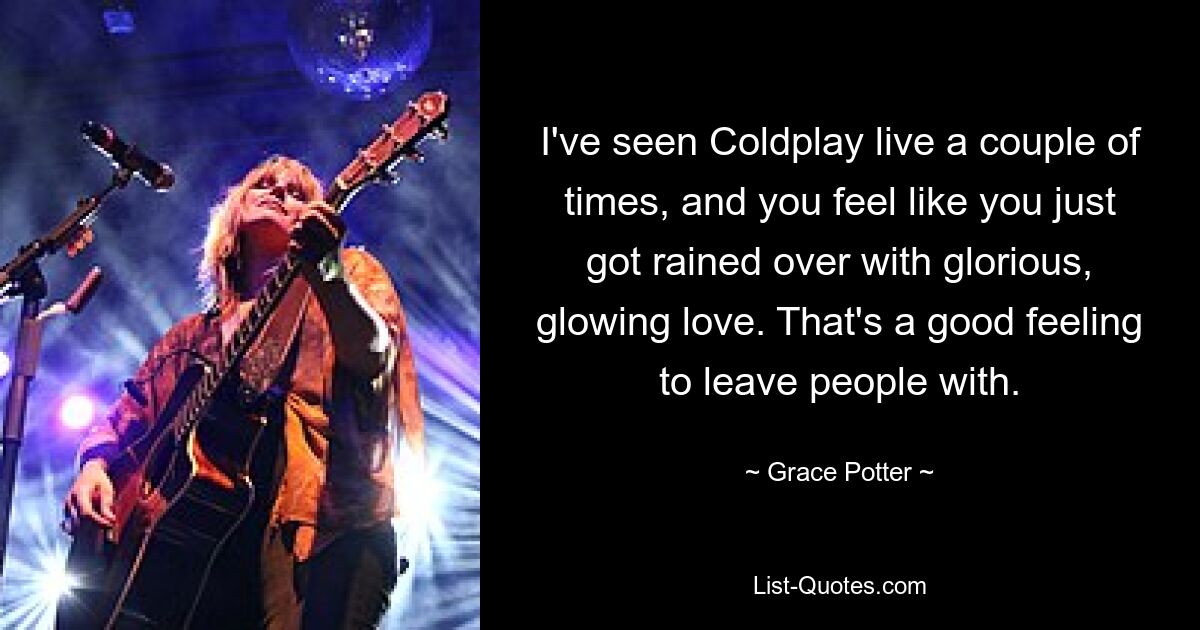 I've seen Coldplay live a couple of times, and you feel like you just got rained over with glorious, glowing love. That's a good feeling to leave people with. — © Grace Potter