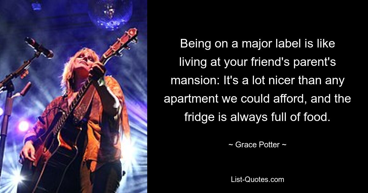 Being on a major label is like living at your friend's parent's mansion: It's a lot nicer than any apartment we could afford, and the fridge is always full of food. — © Grace Potter