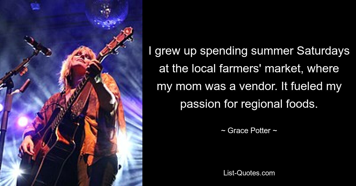 I grew up spending summer Saturdays at the local farmers' market, where my mom was a vendor. It fueled my passion for regional foods. — © Grace Potter