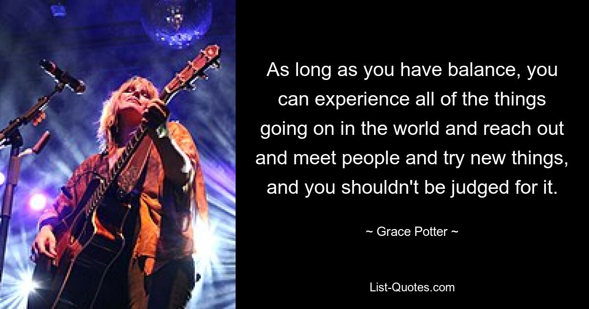 As long as you have balance, you can experience all of the things going on in the world and reach out and meet people and try new things, and you shouldn't be judged for it. — © Grace Potter