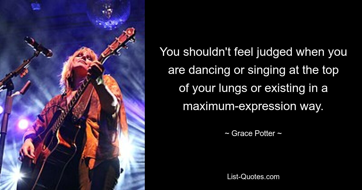 You shouldn't feel judged when you are dancing or singing at the top of your lungs or existing in a maximum-expression way. — © Grace Potter