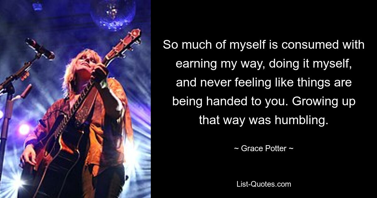 So much of myself is consumed with earning my way, doing it myself, and never feeling like things are being handed to you. Growing up that way was humbling. — © Grace Potter