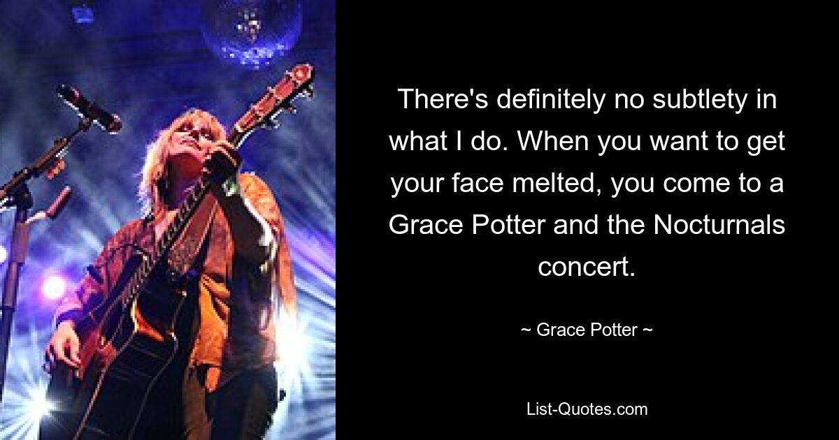 There's definitely no subtlety in what I do. When you want to get your face melted, you come to a Grace Potter and the Nocturnals concert. — © Grace Potter