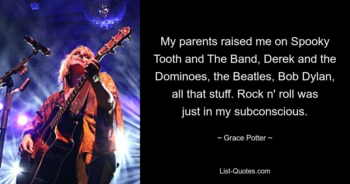 My parents raised me on Spooky Tooth and The Band, Derek and the Dominoes, the Beatles, Bob Dylan, all that stuff. Rock n' roll was just in my subconscious. — © Grace Potter