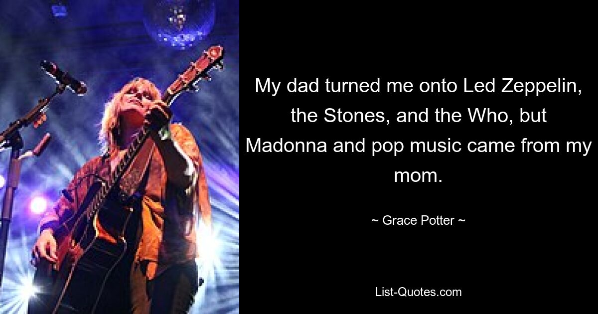 My dad turned me onto Led Zeppelin, the Stones, and the Who, but Madonna and pop music came from my mom. — © Grace Potter