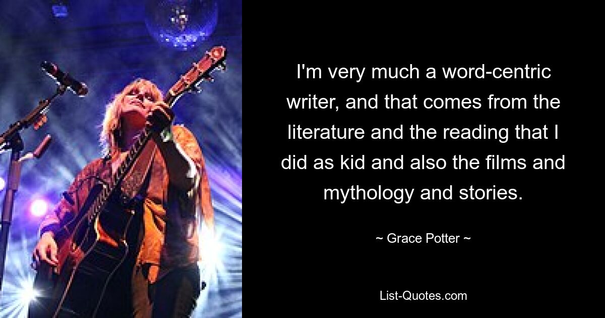 Ich bin ein sehr wortzentrierter Autor, und das kommt von der Literatur und der Lektüre, die ich als Kind gemacht habe, aber auch von den Filmen, der Mythologie und den Geschichten. — © Grace Potter