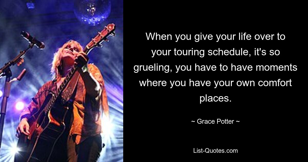 When you give your life over to your touring schedule, it's so grueling, you have to have moments where you have your own comfort places. — © Grace Potter