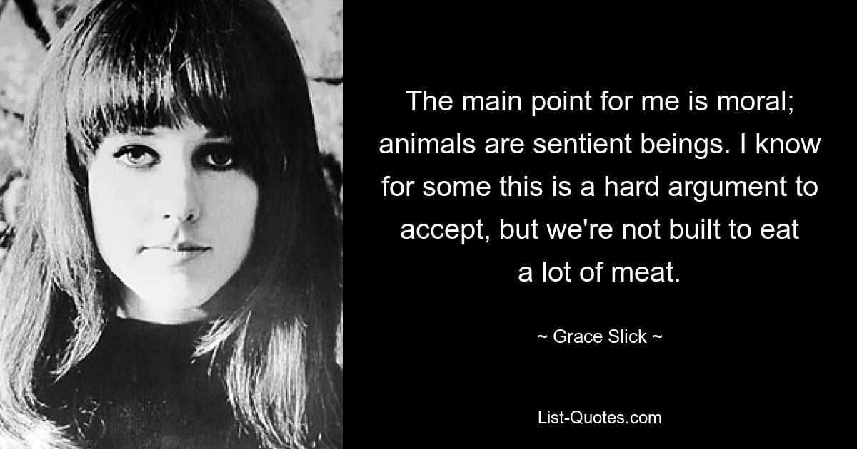 The main point for me is moral; animals are sentient beings. I know for some this is a hard argument to accept, but we're not built to eat a lot of meat. — © Grace Slick