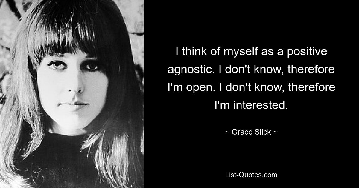 I think of myself as a positive agnostic. I don't know, therefore I'm open. I don't know, therefore I'm interested. — © Grace Slick